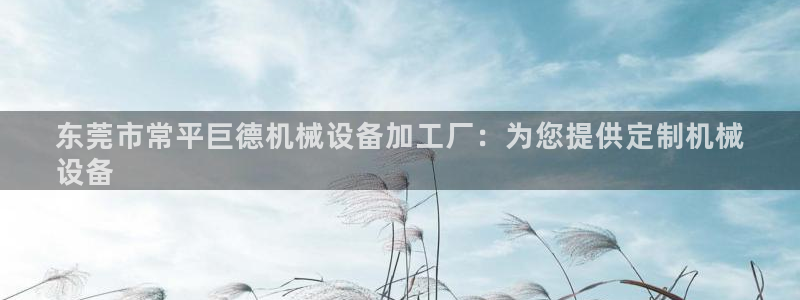 金年会app官方网站下载：东莞市常平巨德机械设备加工厂：为您提供定制机械
设备